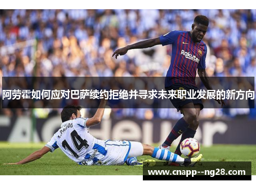 阿劳霍如何应对巴萨续约拒绝并寻求未来职业发展的新方向 阿劳霍如何应对巴萨续约拒绝并寻求未来职业发展的新方向
