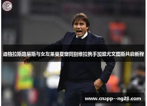 道格拉斯路易斯与女友莱曼夏窗同别维拉携手加盟尤文图斯共启新程